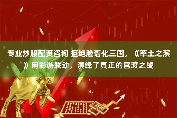 专业炒股配资咨询 拒绝脸谱化三国，《率土之滨》用影游联动，演绎了真正的官渡之战