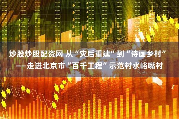 炒股炒股配资网 从“灾后重建”到“诗画乡村” ——走进北京市“百千工程”示范村水峪嘴村