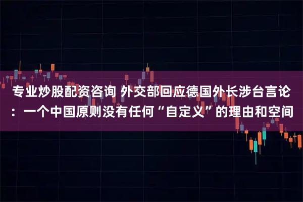 专业炒股配资咨询 外交部回应德国外长涉台言论：一个中国原则没有任何“自定义”的理由和空间
