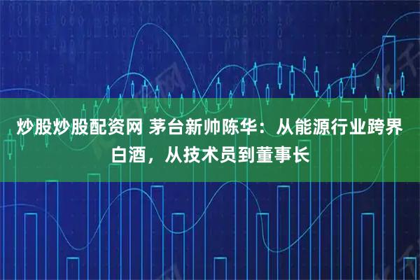 炒股炒股配资网 茅台新帅陈华：从能源行业跨界白酒，从技术员到董事长