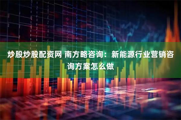 炒股炒股配资网 南方略咨询：新能源行业营销咨询方案怎么做