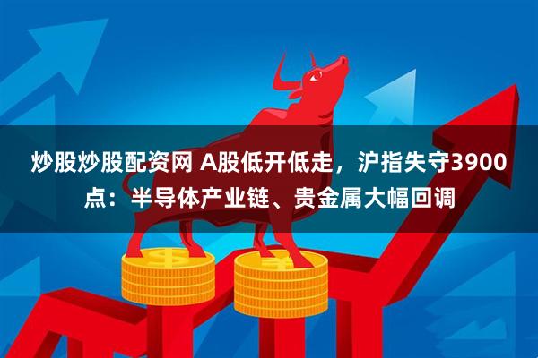 炒股炒股配资网 A股低开低走，沪指失守3900点：半导体产业链、贵金属大幅回调