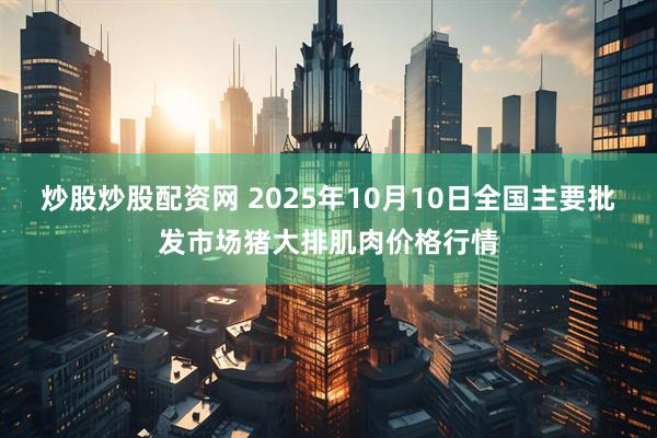 炒股炒股配资网 2025年10月10日全国主要批发市场猪大排肌肉价格行情