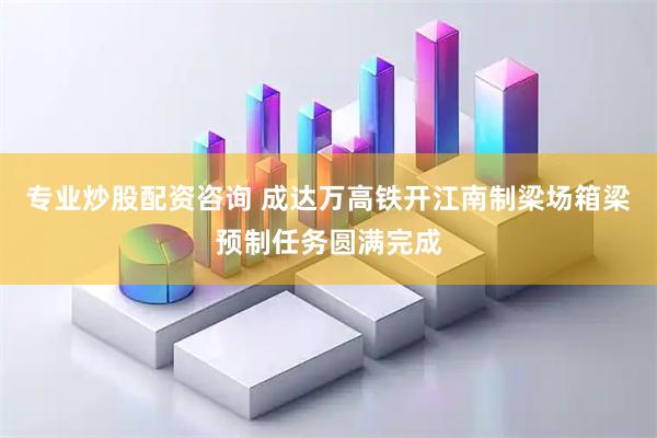 专业炒股配资咨询 成达万高铁开江南制梁场箱梁预制任务圆满完成