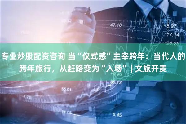 专业炒股配资咨询 当“仪式感”主宰跨年：当代人的跨年旅行，从赶路变为“入场” | 文旅开麦