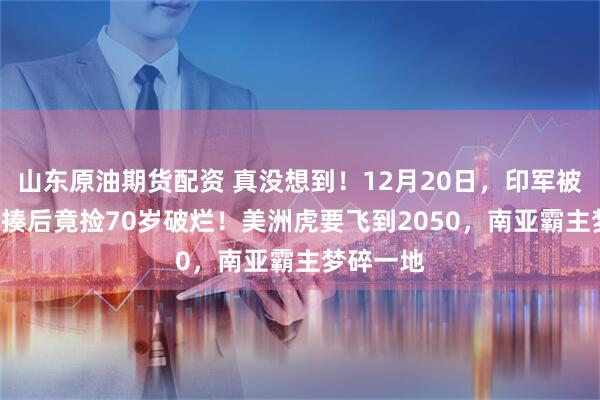 山东原油期货配资 真没想到！12月20日，印军被歼-10暴揍后竟捡70岁破烂！美洲虎要飞到2050，南亚霸主梦碎一地