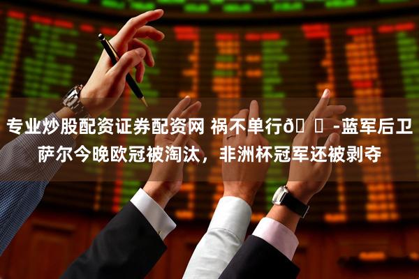专业炒股配资证券配资网 祸不单行😭蓝军后卫萨尔今晚欧冠被淘汰，非洲杯冠军还被剥夺