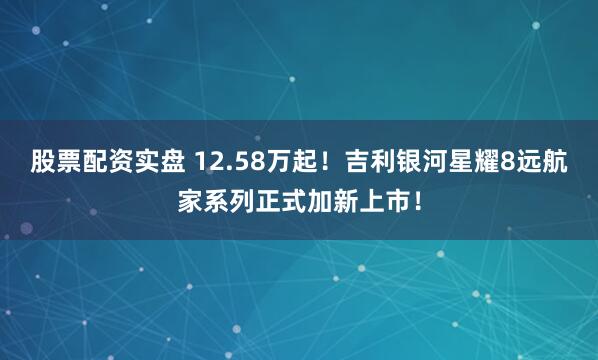 股票配资实盘 12.58万起！吉利银河星耀8远航家系列正式加新上市！