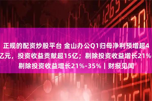 正规的配资炒股平台 金山办公Q1归母净利预增超400%至20亿-23亿元，投资收益贡献超15亿；剔除投资收益增长21%-35%｜财报见闻