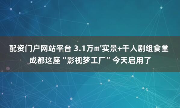 配资门户网站平台 3.1万㎡实景+千人剧组食堂 成都这座“影视梦工厂”今天启用了