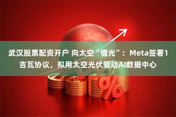 武汉股票配资开户 向太空“借光”：Meta签署1吉瓦协议，拟用太空光伏驱动AI数据中心
