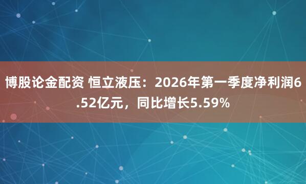 博股论金配资 恒立液压：2026年第一季度净利润6.52亿元，同比增长5.59%