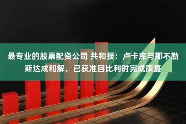 最专业的股票配资公司 共和报：卢卡库与那不勒斯达成和解，已获准回比利时完成康复