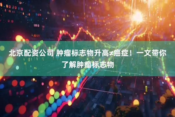 北京配资公司 肿瘤标志物升高≠癌症！一文带你了解肿瘤标志物