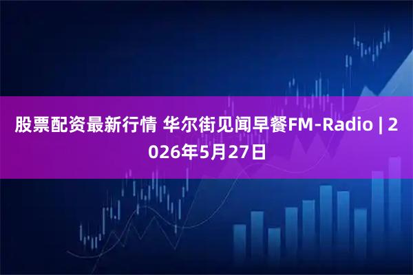 股票配资最新行情 华尔街见闻早餐FM-Radio | 2026年5月27日