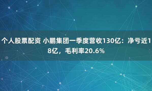 个人股票配资 小鹏集团一季度营收130亿：净亏近18亿，毛利率20.6%