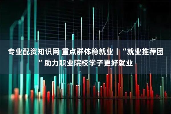 专业配资知识网 重点群体稳就业丨“就业推荐团”助力职业院校学子更好就业