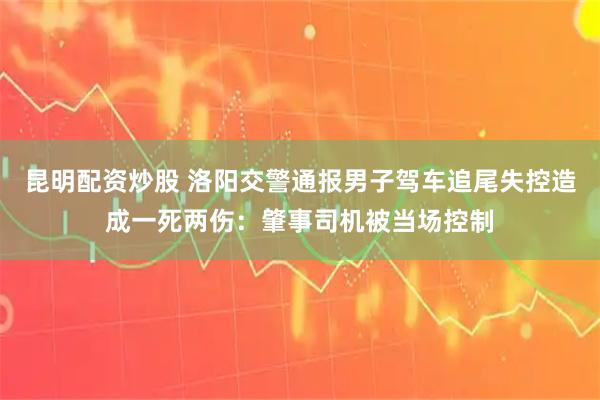 昆明配资炒股 洛阳交警通报男子驾车追尾失控造成一死两伤：肇事司机被当场控制