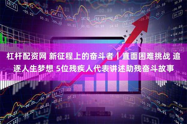 杠杆配资网 新征程上的奋斗者丨直面困难挑战 追逐人生梦想 5位残疾人代表讲述助残奋斗故事