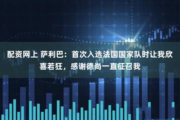 配资网上 萨利巴：首次入选法国国家队时让我欣喜若狂，感谢德尚一直征召我