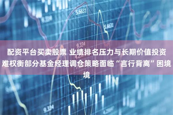 配资平台买卖股票 业绩排名压力与长期价值投资难权衡部分基金经理调仓策略面临“言行背离”困境