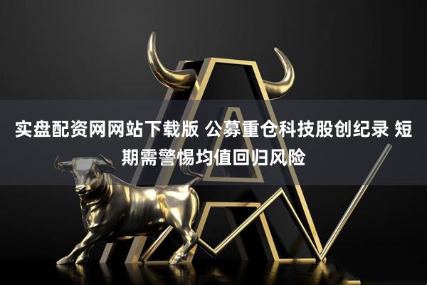 实盘配资网网站下载版 公募重仓科技股创纪录 短期需警惕均值回归风险